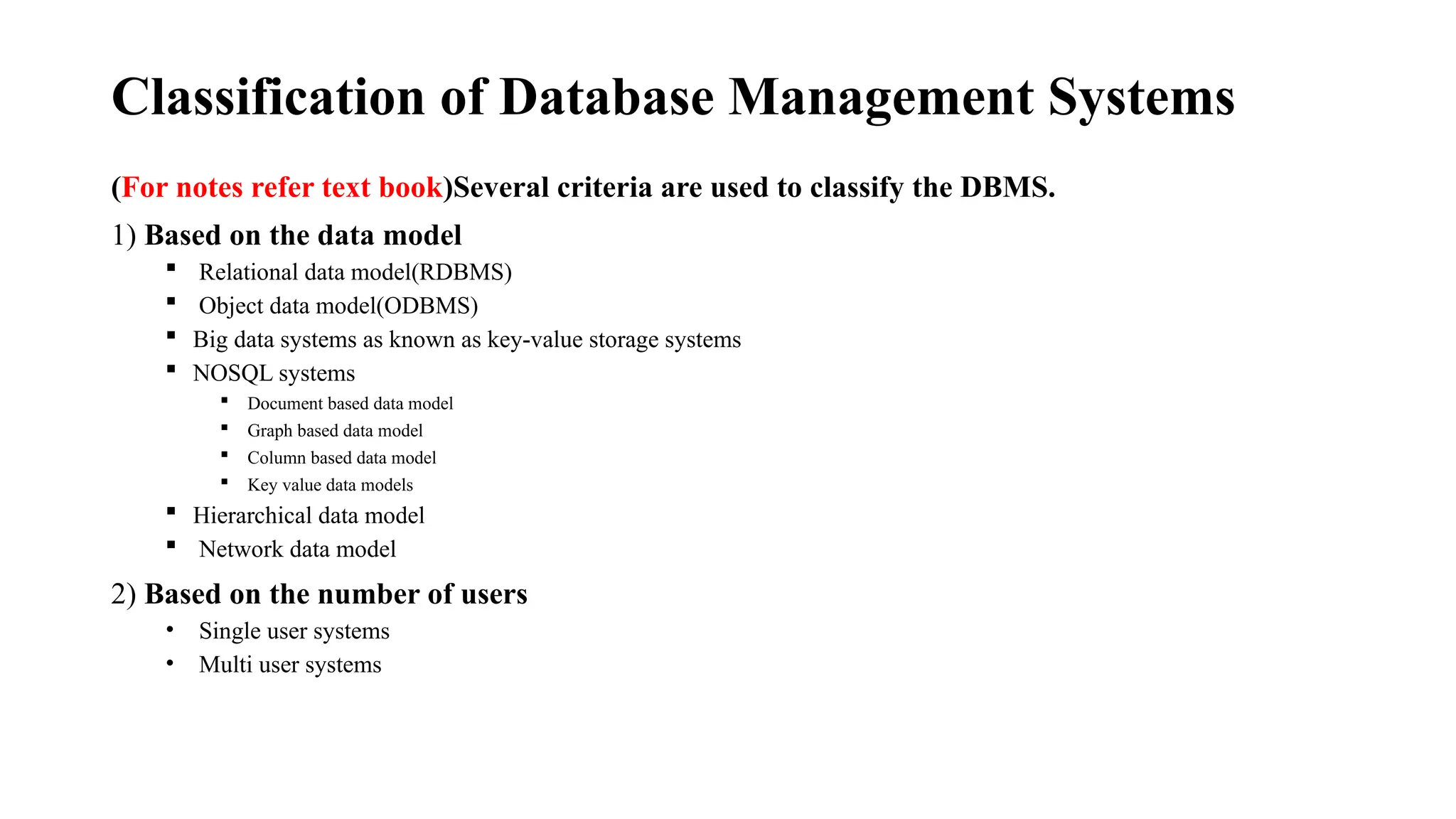 Classification of Database Management Systems
(For notes refer text book)Several criteria are used to classify the DBMS.
1) Based on the data model
 Relational data model(RDBMS)
 Object data model(ODBMS)
 Big data systems as known as key-value storage systems
 NOSQL systems
 Document based data model
 Graph based data model
 Column based data model
 Key value data models
 Hierarchical data model
 Network data model
2) Based on the number of users
• Single user systems
• Multi user systems
 