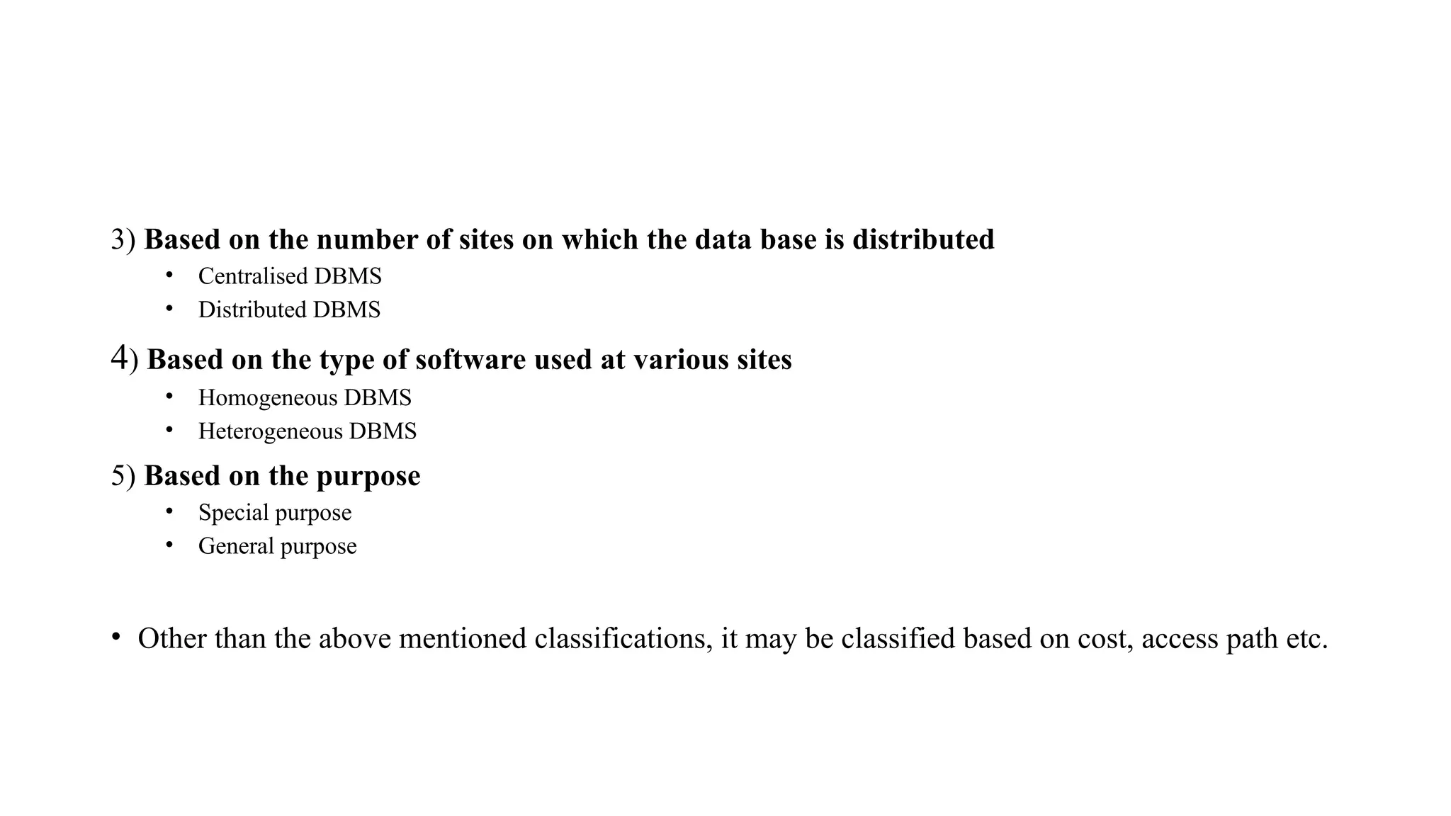 3) Based on the number of sites on which the data base is distributed
• Centralised DBMS
• Distributed DBMS
4) Based on the type of software used at various sites
• Homogeneous DBMS
• Heterogeneous DBMS
5) Based on the purpose
• Special purpose
• General purpose
• Other than the above mentioned classifications, it may be classified based on cost, access path etc.
 