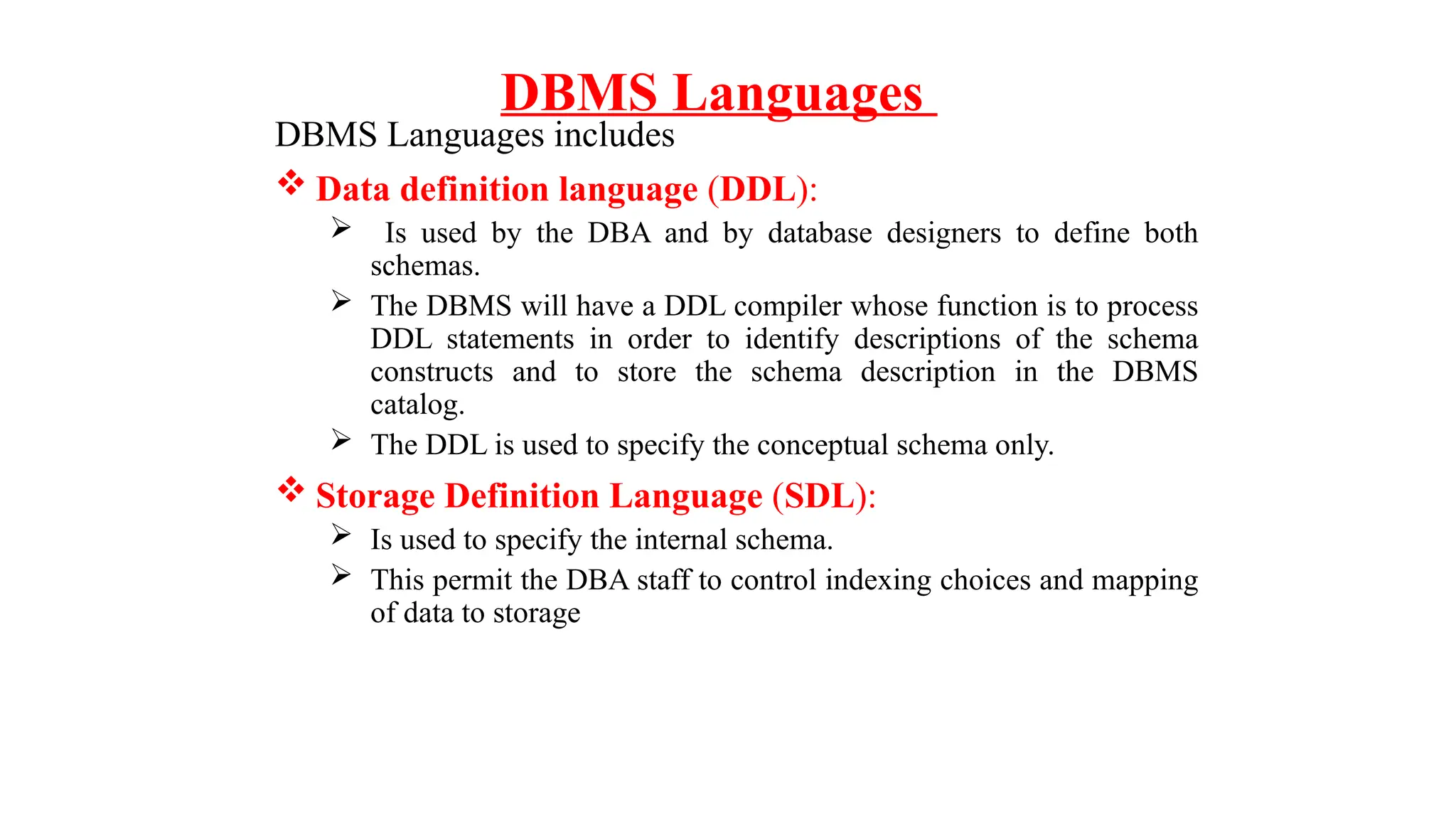DBMS Languages
DBMS Languages includes
 Data definition language (DDL):
 Is used by the DBA and by database designers to define both
schemas.
 The DBMS will have a DDL compiler whose function is to process
DDL statements in order to identify descriptions of the schema
constructs and to store the schema description in the DBMS
catalog.
 The DDL is used to specify the conceptual schema only.
 Storage Definition Language (SDL):
 Is used to specify the internal schema.
 This permit the DBA staff to control indexing choices and mapping
of data to storage
 