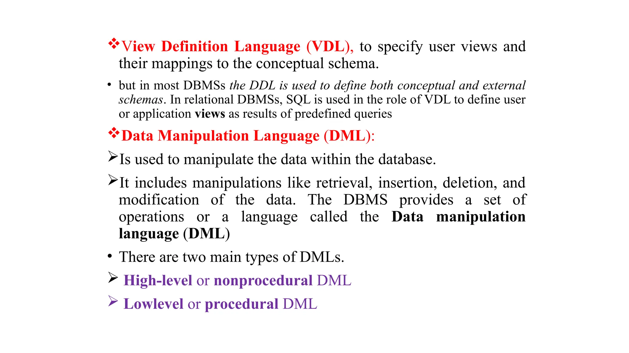View Definition Language (VDL), to specify user views and
their mappings to the conceptual schema.
• but in most DBMSs the DDL is used to define both conceptual and external
schemas. In relational DBMSs, SQL is used in the role of VDL to define user
or application views as results of predefined queries
Data Manipulation Language (DML):
Is used to manipulate the data within the database.
It includes manipulations like retrieval, insertion, deletion, and
modification of the data. The DBMS provides a set of
operations or a language called the Data manipulation
language (DML)
• There are two main types of DMLs.
 High-level or nonprocedural DML
 Lowlevel or procedural DML
 