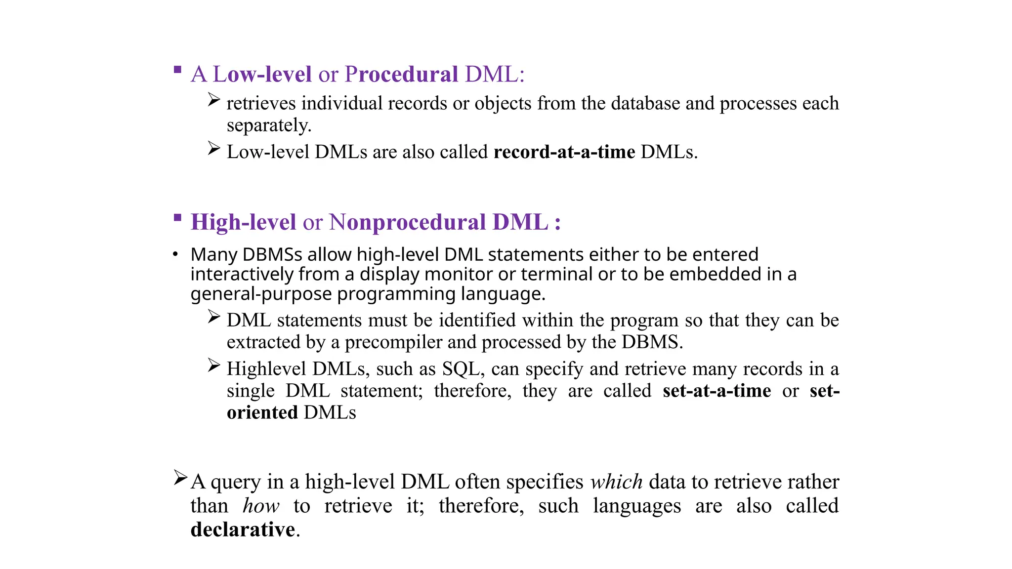  A Low-level or Procedural DML:
 retrieves individual records or objects from the database and processes each
separately.
 Low-level DMLs are also called record-at-a-time DMLs.
 High-level or Nonprocedural DML :
• Many DBMSs allow high-level DML statements either to be entered
interactively from a display monitor or terminal or to be embedded in a
general-purpose programming language.
 DML statements must be identified within the program so that they can be
extracted by a precompiler and processed by the DBMS.
 Highlevel DMLs, such as SQL, can specify and retrieve many records in a
single DML statement; therefore, they are called set-at-a-time or set-
oriented DMLs
A query in a high-level DML often specifies which data to retrieve rather
than how to retrieve it; therefore, such languages are also called
declarative.
 