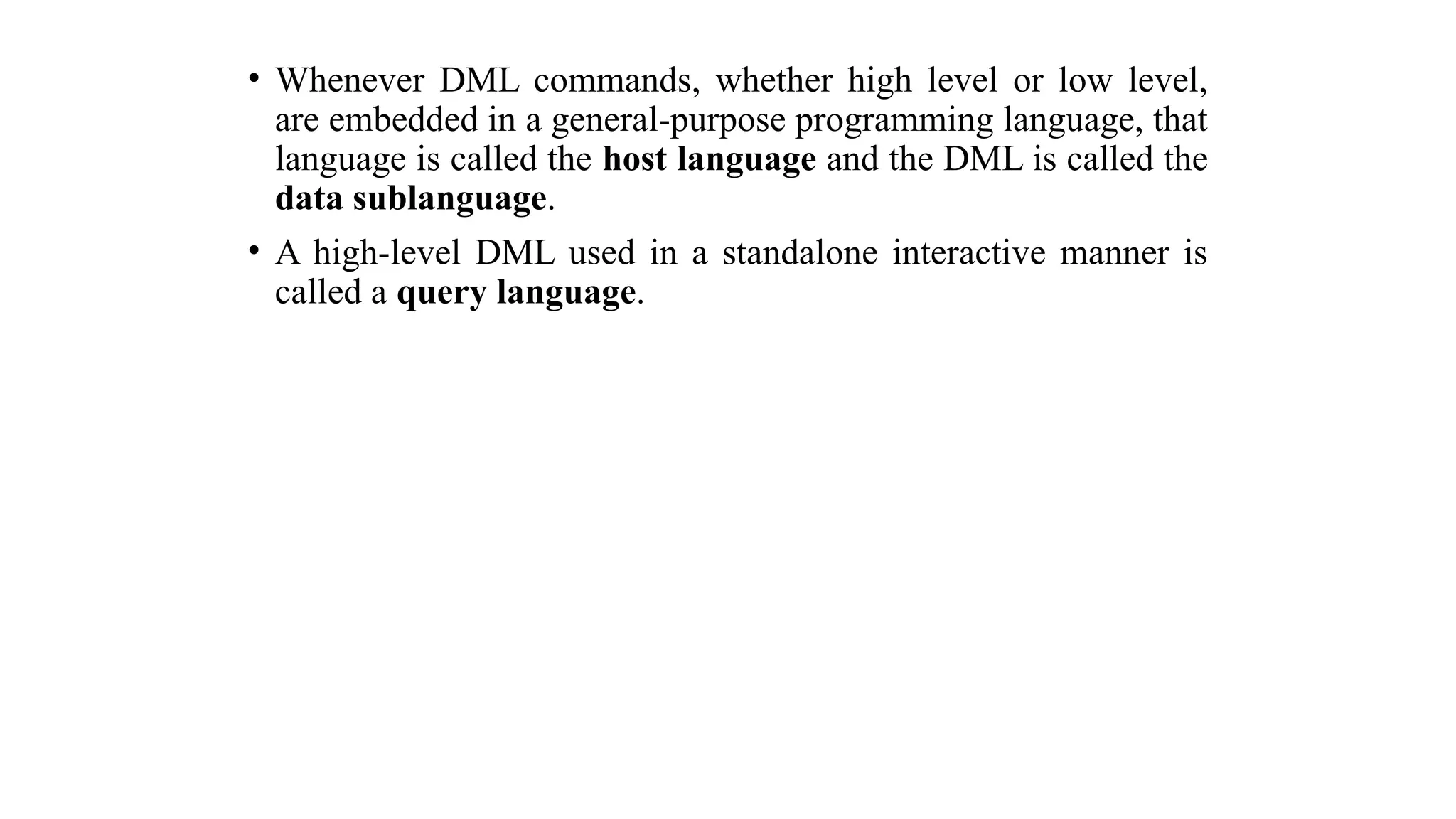 • Whenever DML commands, whether high level or low level,
are embedded in a general-purpose programming language, that
language is called the host language and the DML is called the
data sublanguage.
• A high-level DML used in a standalone interactive manner is
called a query language.
 