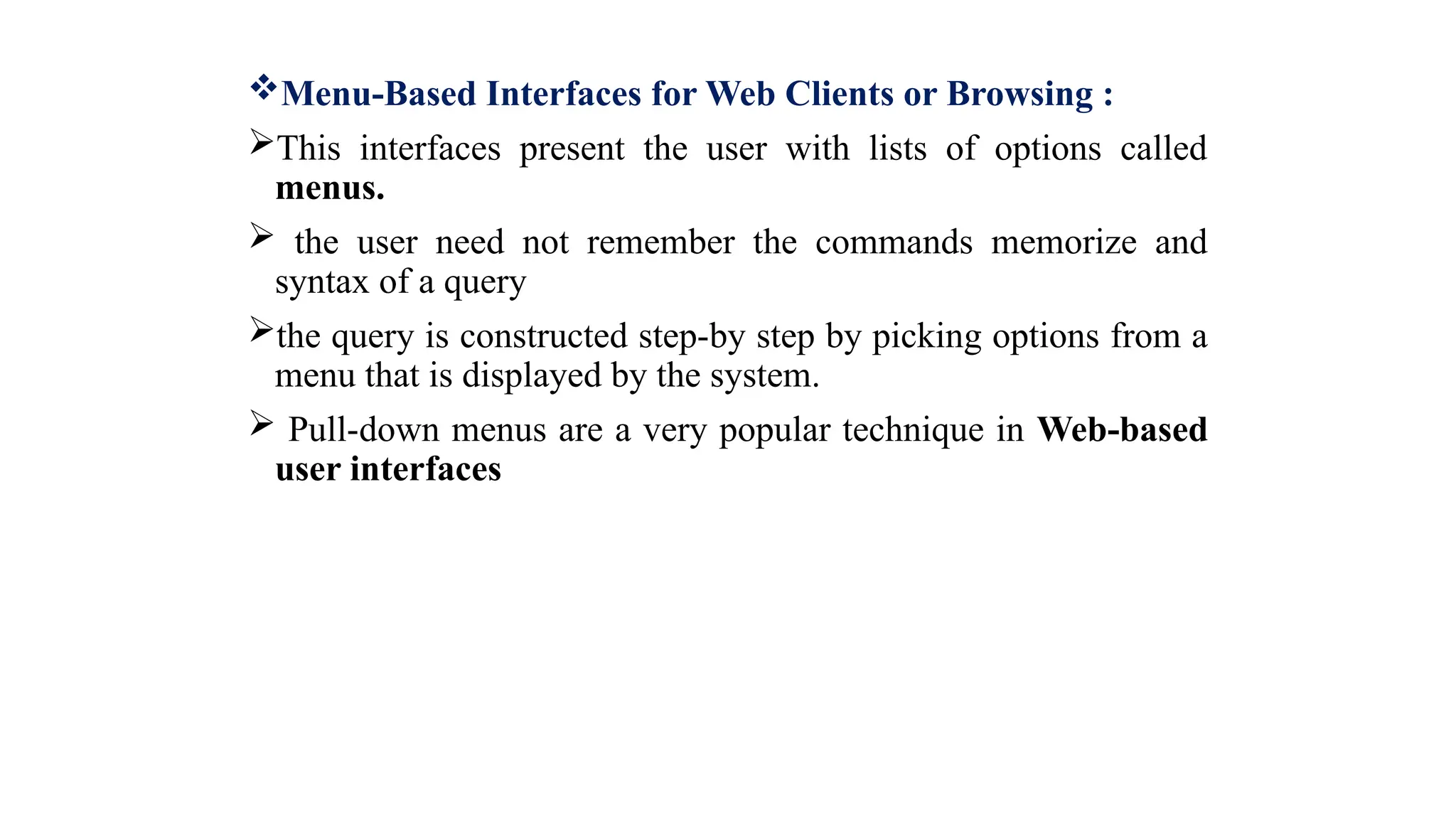 Menu-Based Interfaces for Web Clients or Browsing :
This interfaces present the user with lists of options called
menus.
 the user need not remember the commands memorize and
syntax of a query
the query is constructed step-by step by picking options from a
menu that is displayed by the system.
 Pull-down menus are a very popular technique in Web-based
user interfaces
 