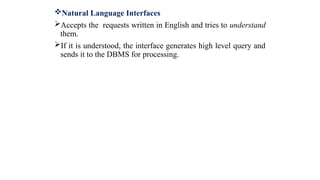 Natural Language Interfaces
Accepts the requests written in English and tries to understand
them.
If it is understood, the interface generates high level query and
sends it to the DBMS for processing.
 