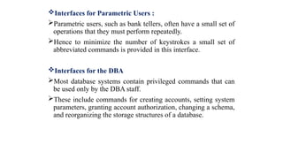 Interfaces for Parametric Users :
Parametric users, such as bank tellers, often have a small set of
operations that they must perform repeatedly.
Hence to minimize the number of keystrokes a small set of
abbreviated commands is provided in this interface.
Interfaces for the DBA
Most database systems contain privileged commands that can
be used only by the DBA staff.
These include commands for creating accounts, setting system
parameters, granting account authorization, changing a schema,
and reorganizing the storage structures of a database.
 