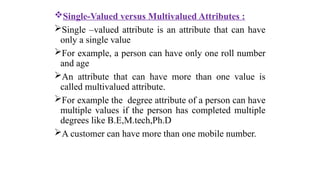 Single-Valued versus Multivalued Attributes :
Single –valued attribute is an attribute that can have
only a single value
For example, a person can have only one roll number
and age
An attribute that can have more than one value is
called multivalued attribute.
For example the degree attribute of a person can have
multiple values if the person has completed multiple
degrees like B.E,M.tech,Ph.D
A customer can have more than one mobile number.
 