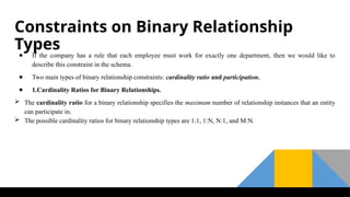 Constraints on Binary Relationship
Types
● If the company has a rule that each employee must work for exactly one department, then we would like to
describe this constraint in the schema.
● Two main types of binary relationship constraints: cardinality ratio and participation.
● 1.Cardinality Ratios for Binary Relationships.
 The cardinality ratio for a binary relationship specifies the maximum number of relationship instances that an entity
can participate in.
 The possible cardinality ratios for binary relationship types are 1:1, 1:N, N:1, and M:N.
 