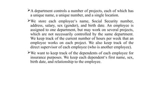 A department controls a number of projects, each of which has
a unique name, a unique number, and a single location.
We store each employee‘s name, Social Security number,
address, salary, sex (gender), and birth date. An employee is
assigned to one department, but may work on several projects,
which are not necessarily controlled by the same department.
We keep track of the current number of hours per week that an
employee works on each project. We also keep track of the
direct supervisor of each employee (who is another employee).
We want to keep track of the dependents of each employee for
insurance purposes. We keep each dependent‘s first name, sex,
birth date, and relationship to the employee.
 