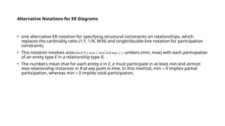 Alternative Notations for ER Diagrams
• one alternative ER notation for specifying structural constraints on relationships, which
replaces the cardinality ratio (1:1, 1:N, M:N) and single/double-line notation for participation
constraints.
• This notation involves associating a pair of integer numbers (min, max) with each participation
of an entity type E in a relationship type R,
• The numbers mean that for each entity e in E, e must participate in at least min and atmost
max relationship instances in R at any point in time. In this method, min = 0 implies partial
participation, whereas min > 0 implies total participation.
 