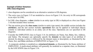 Example of Other Notation:
UML Class Diagrams
• class diagrams can be considered as an alternative notation to ER diagrams.
• The entity types in Figure 3.15 are modeled as classes in Figure 3.16. An entity in ER corresponds
to an object in UML.
• In UML class diagrams, a class (similar to an entity type in ER) is displayed as a box (see Figure
3.16) that includes three sections:
• The top section gives the class name (similar to entity type name); the middle section includes the
attributes; and the last section includes operations that can be applied to individual objects
(similar to individual entities in an entity set) of the class. Operations are not specified in ER
diagrams.
• Consider the EMPLOYEE class in Figure 3.16. Its attributes are Name, Ssn, Bdate, Sex, Address,
and Salary. The designer can optionally specify the domain (or data type) of an attribute if
desired, by placing a colon (:) followed by the domain name or description, as illustrated by the
Name, Sex, and Bdate attributes of EMPLOYEE in Figure 3.16.
• A composite attribute is modeled as a structured domain, as illustrated by the Name attribute of
EMPLOYEE. A multivalued attribute will generally be modeled as a separate class, as illustrated
by the LOCATION class in Figure 3.16.
 