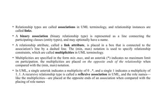 • Relationship types are called associations in UML terminology, and relationship instances are
called links.
• A binary association (binary relationship type) is represented as a line connecting the
participating classes (entity types), and may optionally have a name.
• A relationship attribute, called a link attribute, is placed in a box that is connected to the
association’s line by a dashed line. The (min, max) notation is used to specify relationship
constraints, which are called multiplicities in UML terminology.
• Multiplicities are specified in the form min..max, and an asterisk (*) indicates no maximum limit
on participation. the multiplicities are placed on the opposite ends of the relationship when
compared with the (min, max) notation.
• In UML, a single asterisk indicates a multiplicity of 0 ..*, and a single 1 indicates a multiplicity of
1..1. A recursive relationship type is called a reflexive association in UML, and the role names—
like the multiplicities—are placed at the opposite ends of an association when compared with the
placing of role names
 