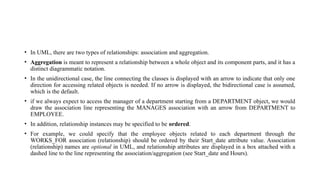 • In UML, there are two types of relationships: association and aggregation.
• Aggregation is meant to represent a relationship between a whole object and its component parts, and it has a
distinct diagrammatic notation.
• In the unidirectional case, the line connecting the classes is displayed with an arrow to indicate that only one
direction for accessing related objects is needed. If no arrow is displayed, the bidirectional case is assumed,
which is the default.
• if we always expect to access the manager of a department starting from a DEPARTMENT object, we would
draw the association line representing the MANAGES association with an arrow from DEPARTMENT to
EMPLOYEE.
• In addition, relationship instances may be specified to be ordered.
• For example, we could specify that the employee objects related to each department through the
WORKS_FOR association (relationship) should be ordered by their Start_date attribute value. Association
(relationship) names are optional in UML, and relationship attributes are displayed in a box attached with a
dashed line to the line representing the association/aggregation (see Start_date and Hours).
 