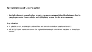 Specialization and Generalization
• Specialization and generalization helps to manage complex relationships between data by
grouping common characteristics and highlighting unique details when necessary.
Specialization
• In specialization, an entity is divided into sub entities based on it’s characteristics.
• It is a Top-Down approach where the higher level entity is specialized into two or more level
entities.
 