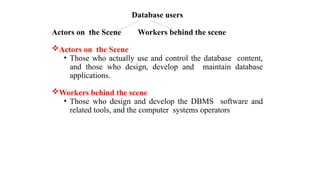 Database users
Actors on the Scene Workers behind the scene
Actors on the Scene
• Those who actually use and control the database content,
and those who design, develop and maintain database
applications.
Workers behind the scene
• Those who design and develop the DBMS software and
related tools, and the computer systems operators
 