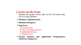 1.Actors on the Scene
- Identify the people whose jobs involve the day-to-day
use of a large database
Database Administrators
Database Designers
End Users
 Casual end users
 Naive or parametric end users
 Sophisticated end users
 Standalone users
System Analysts and Application Programmers
(Software Engineers)
 