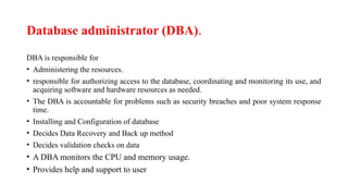 Database administrator (DBA).
DBA is responsible for
• Administering the resources.
• responsible for authorizing access to the database, coordinating and monitoring its use, and
acquiring software and hardware resources as needed.
• The DBA is accountable for problems such as security breaches and poor system response
time.
• Installing and Configuration of database
• Decides Data Recovery and Back up method
• Decides validation checks on data
• A DBA monitors the CPU and memory usage.
• Provides help and support to user
 