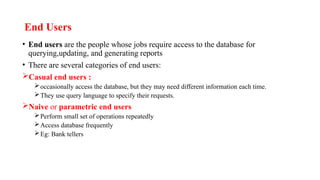 End Users
• End users are the people whose jobs require access to the database for
querying,updating, and generating reports
• There are several categories of end users:
Casual end users :
occasionally access the database, but they may need different information each time.
They use query language to specify their requests.
Naive or parametric end users
Perform small set of operations repeatedly
Access database frequently
Eg: Bank tellers
 