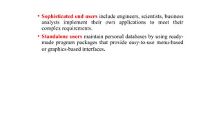 • Sophisticated end users include engineers, scientists, business
analysts implement their own applications to meet their
complex requirements.
• Standalone users maintain personal databases by using ready-
made program packages that provide easy-to-use menu-based
or graphics-based interfaces.
 