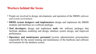 Workers behind the Scene
• People are involved in design, development, and operation of the DBMS software
and system environment.
• DBMS system designers and implementers design and implement the DBMS
modules and interfaces as a software package.
• Tool developers design and implement tools—the software packages that
facilitate database modeling and design, database system design, and improved
performance
• Operators and maintenance personnel (system administration personnel)are
responsible for the actual running and maintenance of the hardware and software
environment for the database system.
 