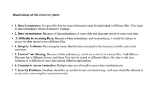 Disadvantage of File-oriented system:
• 1. Data Redundancy: It is possible that the same information may be duplicated in different files. This leads
to data redundancy results in memory wastage.
• 2. Data Inconsistency: Because of data redundancy, it is possible that data may not be in consistent state.
• 3. Difficulty in Accessing Data: Because of data redundancy and inconsistency, it would be tedious to
access the data spread across different files.
• 4. Integrity Problems: Data integrity means that the data contained in the database in both correct and
consistent.
• 5. Limited Data Sharing: Becuase of data redundancy, data’s are scattered in various files. And different
files may have different formats and these files may be stored in different folders. So, due to this data
isolation, it is difficult to share data among different applications.
• 6. Concurrent Access Anomalies: Multiple users are allowed to access data simultaneously
• 7. Security Problems: Database should be accessible to users in limited way. Each user should be allowed to
access data concerning his requirements only
 