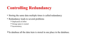 Controlling Redundancy
• Storing the same data multiple times is called redundancy
• Redundancy leads to several problems
 Duplication of effort
 Storage space is wasted
 Inconsistency
In database all the data item is stored in one place in the database.
 