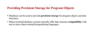 Providing Persistent Storage for Program Objects
• Databases can be used to provide persistent storage for program objects and data
structures.
• Object-oriented database systems typically offer data structure compatibility with
one or more object-oriented programming languages.
 