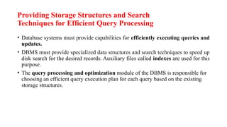 Providing Storage Structures and Search
Techniques for Efficient Query Processing
• Database systems must provide capabilities for efficiently executing queries and
updates.
• DBMS must provide specialized data structures and search techniques to speed up
disk search for the desired records. Auxiliary files called indexes are used for this
purpose.
• The query processing and optimization module of the DBMS is responsible for
choosing an efficient query execution plan for each query based on the existing
storage structures.
 