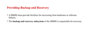 Providing Backup and Recovery
• A DBMS must provide facilities for recovering from hardware or software
failures.
• The backup and recovery subsystem of the DBMS is responsible for recovery.
 