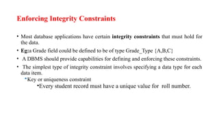 Enforcing Integrity Constraints
• Most database applications have certain integrity constraints that must hold for
the data.
• Eg:a Grade field could be defined to be of type Grade_Type {A,B,C}
• A DBMS should provide capabilities for defining and enforcing these constraints.
• The simplest type of integrity constraint involves specifying a data type for each
data item.
Key or uniqueness constraint
•Every student record must have a unique value for roll number.
 