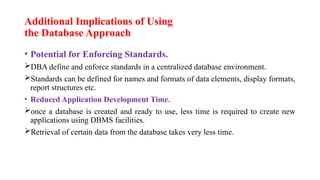 Additional Implications of Using
the Database Approach
• Potential for Enforcing Standards.
DBA define and enforce standards in a centralized database environment.
Standards can be defined for names and formats of data elements, display formats,
report structures etc.
• Reduced Application Development Time.
once a database is created and ready to use, less time is required to create new
applications using DBMS facilities.
Retrieval of certain data from the database takes very less time.
 
