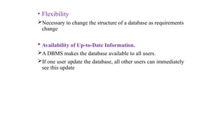 • Flexibility
Necessary to change the structure of a database as requirements
change
 Availability of Up-to-Date Information.
A DBMS makes the database available to all users.
If one user update the database, all other users can immediately
see this update
 