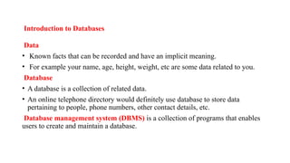 Introduction to Databases
Data
• Known facts that can be recorded and have an implicit meaning.
• For example your name, age, height, weight, etc are some data related to you.
Database
• A database is a collection of related data.
• An online telephone directory would definitely use database to store data
pertaining to people, phone numbers, other contact details, etc.
Database management system (DBMS) is a collection of programs that enables
users to create and maintain a database.
 