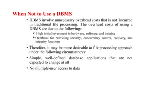 When Not to Use a DBMS
• DBMS involve unnecessary overhead costs that is not incurred
in traditional file processing. The overhead costs of using a
DBMS are due to the following:
 High initial investment in hardware, software, and training
Overhead for providing security, concurrency control, recovery, and
integrity functions
• Therefore, it may be more desirable to file processing approach
under the following circumstances:
• Simple, well-defined database applications that are not
expected to change at all
• No multiple-user access to data
 