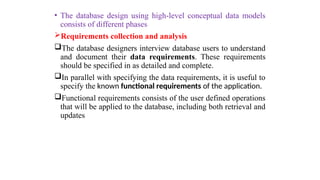 • The database design using high-level conceptual data models
consists of different phases
Requirements collection and analysis
The database designers interview database users to understand
and document their data requirements. These requirements
should be specified in as detailed and complete.
In parallel with specifying the data requirements, it is useful to
specify the known functional requirements of the application.
Functional requirements consists of the user defined operations
that will be applied to the database, including both retrieval and
updates
 