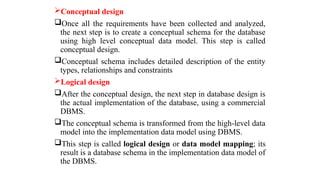 Conceptual design
Once all the requirements have been collected and analyzed,
the next step is to create a conceptual schema for the database
using high level conceptual data model. This step is called
conceptual design.
Conceptual schema includes detailed description of the entity
types, relationships and constraints
Logical design
After the conceptual design, the next step in database design is
the actual implementation of the database, using a commercial
DBMS.
The conceptual schema is transformed from the high-level data
model into the implementation data model using DBMS.
This step is called logical design or data model mapping; its
result is a database schema in the implementation data model of
the DBMS.
 