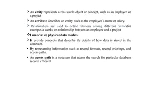 An entity represents a real-world object or concept, such as an employee or
a project
An attribute describes an entity, such as the employee’s name or salary.
 Relationships are used to define relations among different entitiesfor
example, a works-on relationship between an employee and a project
Low-level or physical data models
It provide concepts that describe the details of how data is stored in the
computer.
• By representing information such as record formats, record orderings, and
access paths.
• An access path is a structure that makes the search for particular database
records efficient
 