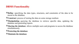 DBMS Functionality
Define :specifying the data types, structures, and constraints of the data to be
stored in the database.
Construct: process of storing the data on some storage medium
Manipulating querying the database to retrieve specific data, updating the
database and generating reports
Sharing the database: allows multiple users and programs to access the database
simultaneously.
Protecting the database
Maintain the database
 