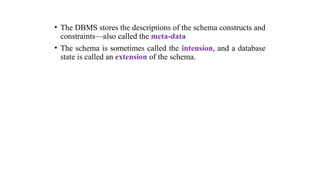 • The DBMS stores the descriptions of the schema constructs and
constraints—also called the meta-data
• The schema is sometimes called the intension, and a database
state is called an extension of the schema.
 