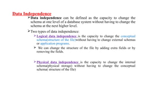 Data Independence
Data independence can be defined as the capacity to change the
schema at one level of a database system without having to change the
schema at the next higher level.
Two types of data independence:
Logical data independence is the capacity to change the conceptual
schema(structure of the file)without having to change external schemas
or application programs.
 We can change the structure of the file by adding extra fields or by
removing the fields.
Physical data independence is the capacity to change the internal
schema(physical storage) without having to change the conceptual
schema( structure of the file)
 