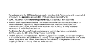 • The database and the DBMS catalog are usually stored on disk. Access to the disk is controlled
primarily by the operating system (OS), which schedules disk read/write.
• DBMSs have their own buffer management module to schedule disk read/write
• It shows interfaces for the DBA staff, casual users who work with interactive interfaces to
formulate queries, application programmers who create programs using some host
programming languages, and parametric users who do data entry work by supplying
parameters to predefined transactions.
• The DBA staff works on defining the database and tuning it by making changes to its
definition using the DDL and other privileged commands.
• The DDL compiler processes schema definitions, specified in the DDL, and stores descriptions
of the schemas (meta-data) in the DBMS catalog. The catalog includes information such as the
names and sizes of files, names and data types of data items, storage details of each file,
mapping information among schemas, and constraints
 