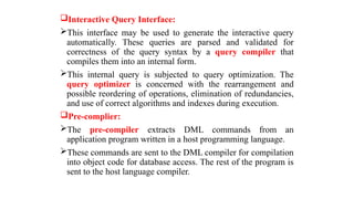 Interactive Query Interface:
This interface may be used to generate the interactive query
automatically. These queries are parsed and validated for
correctness of the query syntax by a query compiler that
compiles them into an internal form.
This internal query is subjected to query optimization. The
query optimizer is concerned with the rearrangement and
possible reordering of operations, elimination of redundancies,
and use of correct algorithms and indexes during execution.
Pre-complier:
The pre-compiler extracts DML commands from an
application program written in a host programming language.
These commands are sent to the DML compiler for compilation
into object code for database access. The rest of the program is
sent to the host language compiler.
 