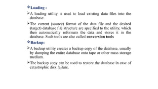 Loading :
A loading utility is used to load existing data files into the
database.
The current (source) format of the data file and the desired
(target) database file structure are specified to the utility, which
then automatically reformats the data and stores it in the
database. Such tools are also called conversion tools
Backup:
A backup utility creates a backup copy of the database, usually
by dumping the entire database onto tape or other mass storage
medium.
The backup copy can be used to restore the database in case of
catastrophic disk failure.
 