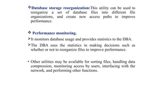 Database storage reorganization:This utility can be used to
reorganize a set of database files into different file
organizations, and create new access paths to improve
performance.
 Performance monitoring.
It monitors database usage and provides statistics to the DBA.
The DBA uses the statistics in making decisions such as
whether or not to reorganize files to improve performance.
• Other utilities may be available for sorting files, handling data
compression, monitoring access by users, interfacing with the
network, and performing other functions.
 