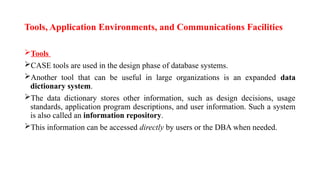 Tools, Application Environments, and Communications Facilities
Tools
CASE tools are used in the design phase of database systems.
Another tool that can be useful in large organizations is an expanded data
dictionary system.
The data dictionary stores other information, such as design decisions, usage
standards, application program descriptions, and user information. Such a system
is also called an information repository.
This information can be accessed directly by users or the DBA when needed.
 