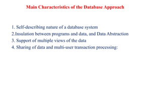 Main Characteristics of the Database Approach
1. Self-describing nature of a database system
2.Insulation between programs and data, and Data Abstraction
3. Support of multiple views of the data
4. Sharing of data and multi-user transaction processing:
 
