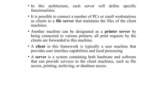 • In this architecture, each server will define specific
functionalities.
• It is possible to connect a number of PCs or small workstations
as clients to a file server that maintains the files of the client
machines.
• Another machine can be designated as a printer server by
being connected to various printers; all print requests by the
clients are forwarded to this machine.
• A client in this framework is typically a user machine that
provides user interface capabilities and local processing
• A server is a system containing both hardware and software
that can provide services to the client machines, such as file
access, printing, archiving, or database access
 