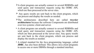 A client program can actually connect to several RDBMSs and
send query and transaction requests using the ODBC API,
which are then processed at the server sites.
 Any query results are sent back to the client program, which
can process and display the results as needed.
The architectures described here are called two-tier
architectures because the software Components are distributed
over two systems: client and server.
• A client program can actually connect to several RDBMSs and
send query and transaction requests using the ODBC API,
which are then processed at the server sites. Any query results
are sent back to the client program, which can process and
display the results as needed.
• A related standard for the Java programming language, called
JDBC, has also been defined. This allows Java client programs
to access one or more DBMSs through a standard interface.
 