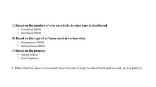 3) Based on the number of sites on which the data base is distributed
• Centralised DBMS
• Distributed DBMS
4) Based on the type of software used at various sites
• Homogeneous DBMS
• Heterogeneous DBMS
5) Based on the purpose
• Special purpose
• General purpose
• Other than the above mentioned classifications, it may be classified based on cost, access path etc.
 