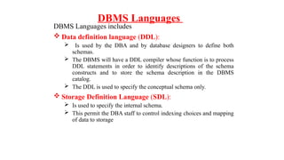 DBMS Languages
DBMS Languages includes
 Data definition language (DDL):
 Is used by the DBA and by database designers to define both
schemas.
 The DBMS will have a DDL compiler whose function is to process
DDL statements in order to identify descriptions of the schema
constructs and to store the schema description in the DBMS
catalog.
 The DDL is used to specify the conceptual schema only.
 Storage Definition Language (SDL):
 Is used to specify the internal schema.
 This permit the DBA staff to control indexing choices and mapping
of data to storage
 