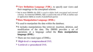 View Definition Language (VDL), to specify user views and
their mappings to the conceptual schema.
• but in most DBMSs the DDL is used to define both conceptual and external
schemas. In relational DBMSs, SQL is used in the role of VDL to define user
or application views as results of predefined queries
Data Manipulation Language (DML):
Is used to manipulate the data within the database.
It includes manipulations like retrieval, insertion, deletion, and
modification of the data. The DBMS provides a set of
operations or a language called the Data manipulation
language (DML)
• There are two main types of DMLs.
 High-level or nonprocedural DML
 Lowlevel or procedural DML
 